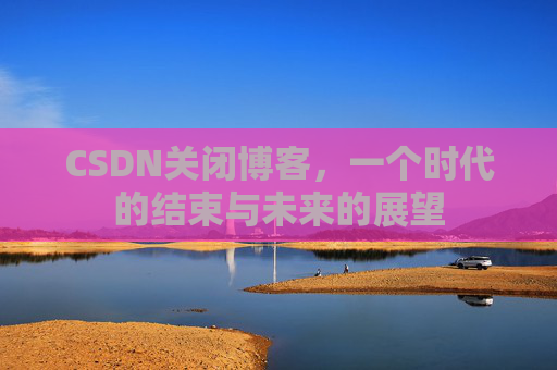 CSDN关闭博客，一个时代的结束与未来的展望